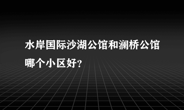 水岸国际沙湖公馆和澜桥公馆哪个小区好？