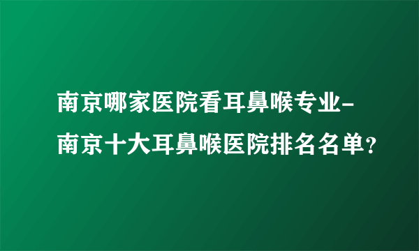 南京哪家医院看耳鼻喉专业-南京十大耳鼻喉医院排名名单？