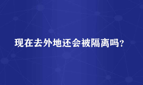 现在去外地还会被隔离吗？