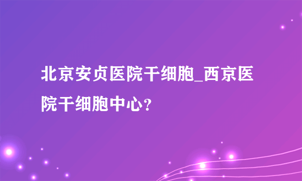 北京安贞医院干细胞_西京医院干细胞中心？