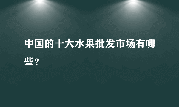 中国的十大水果批发市场有哪些？