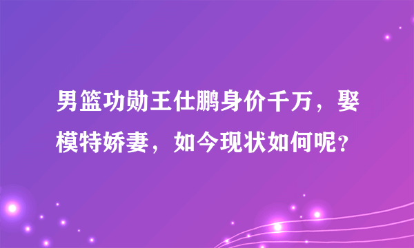 男篮功勋王仕鹏身价千万，娶模特娇妻，如今现状如何呢？