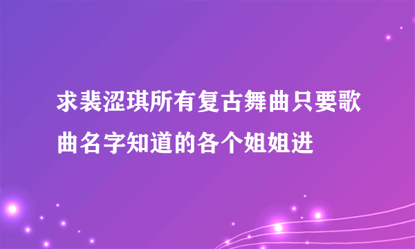 求裴涩琪所有复古舞曲只要歌曲名字知道的各个姐姐进