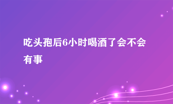 吃头孢后6小时喝酒了会不会有事