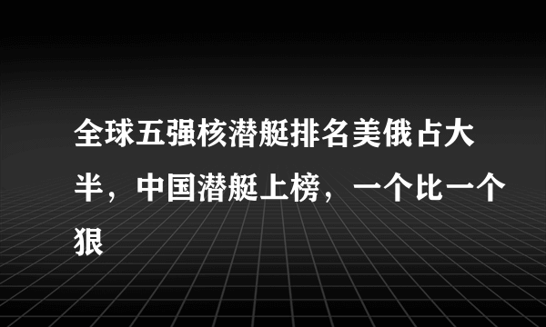 全球五强核潜艇排名美俄占大半，中国潜艇上榜，一个比一个狠