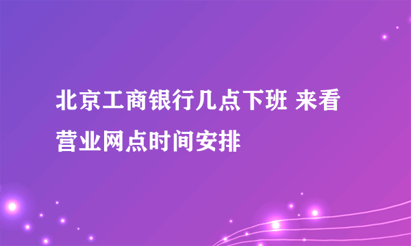 北京工商银行几点下班 来看营业网点时间安排