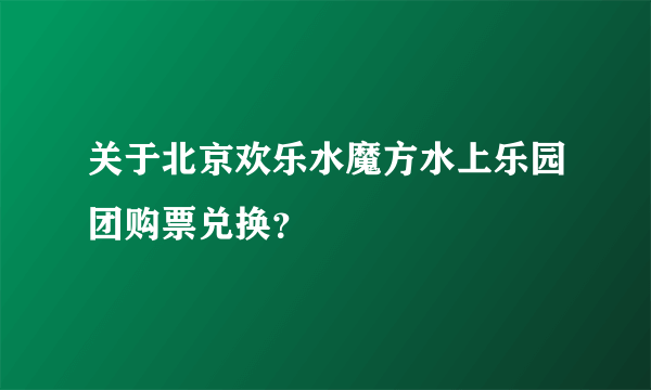 关于北京欢乐水魔方水上乐园团购票兑换？