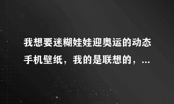 我想要迷糊娃娃迎奥运的动态手机壁纸，我的是联想的，全屏是200X400 有没有会做的 谢谢