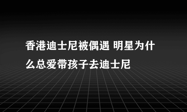 香港迪士尼被偶遇 明星为什么总爱带孩子去迪士尼