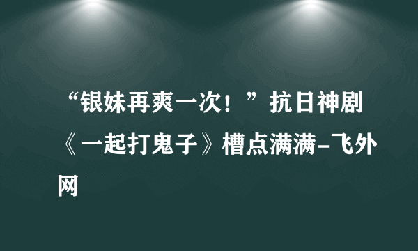 “银妹再爽一次！”抗日神剧《一起打鬼子》槽点满满-飞外网