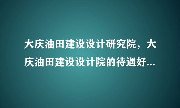 大庆油田建设设计研究院，大庆油田建设设计院的待遇好的什么程度