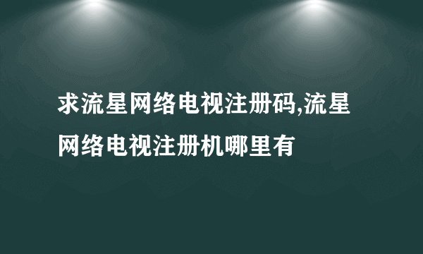 求流星网络电视注册码,流星网络电视注册机哪里有