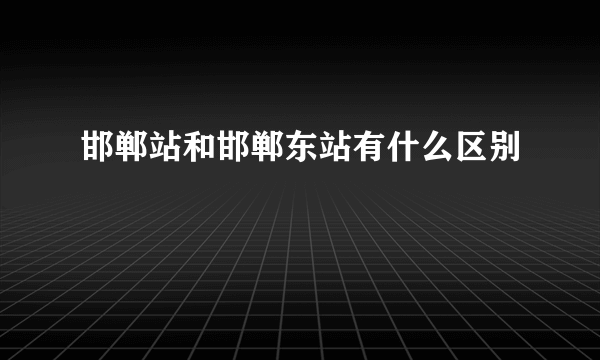 邯郸站和邯郸东站有什么区别