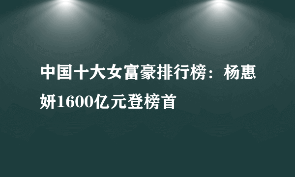 中国十大女富豪排行榜：杨惠妍1600亿元登榜首