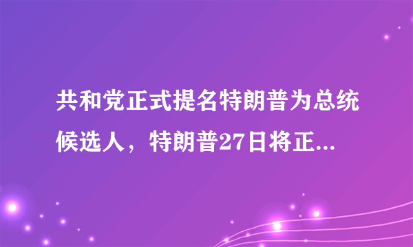 共和党正式提名特朗普为总统候选人，特朗普27日将正式接受提名