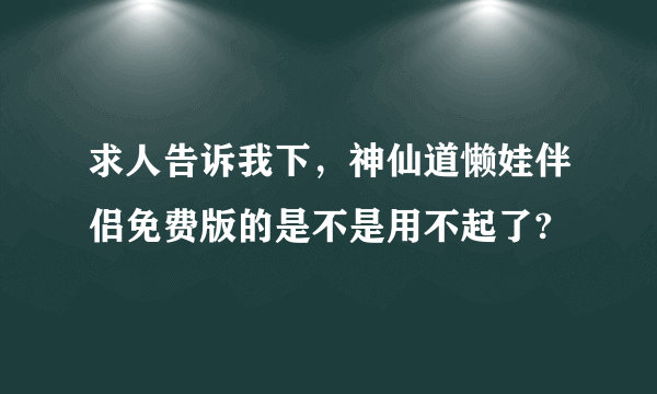 求人告诉我下，神仙道懒娃伴侣免费版的是不是用不起了?