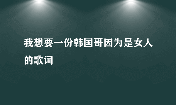 我想要一份韩国哥因为是女人的歌词