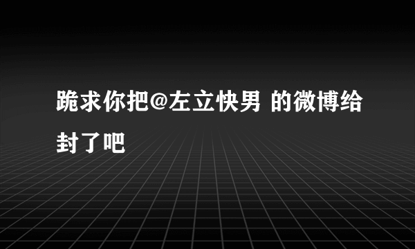 跪求你把@左立快男 的微博给封了吧