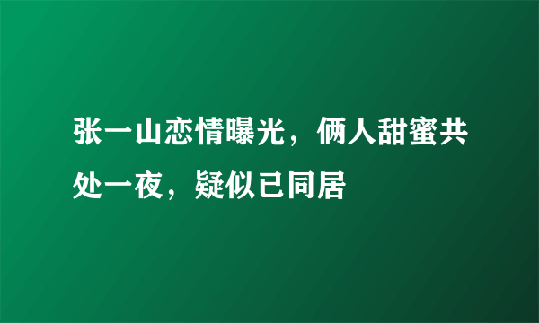 张一山恋情曝光，俩人甜蜜共处一夜，疑似已同居