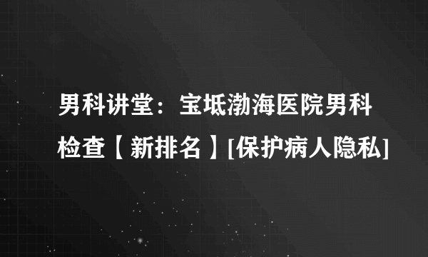 男科讲堂：宝坻渤海医院男科检查【新排名】[保护病人隐私]