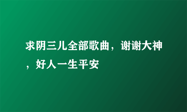 求阴三儿全部歌曲，谢谢大神，好人一生平安