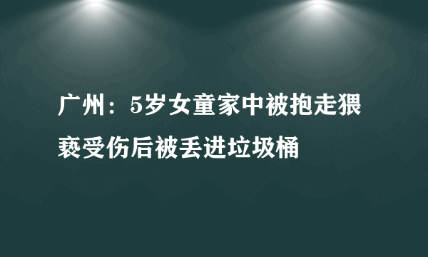 广州：5岁女童家中被抱走猥亵受伤后被丢进垃圾桶