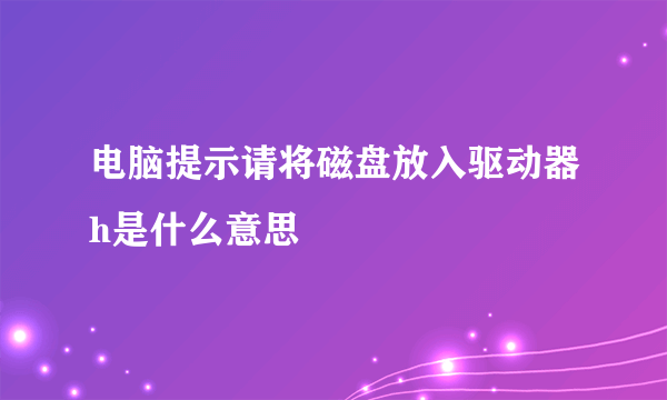 电脑提示请将磁盘放入驱动器h是什么意思