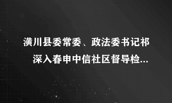 潢川县委常委、政法委书记祁璟深入春申中信社区督导检查人居环境综合整治工作