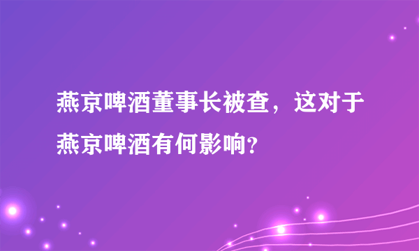 燕京啤酒董事长被查，这对于燕京啤酒有何影响？