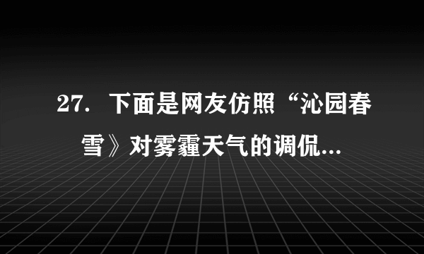 27．下面是网友仿照“沁园春•雪》对雾霾天气的调侃：“北京风光，千里朦胧，万里尘飘，望三环内外，浓雾莽莽，鸟巢上下，阴霾滔滔……”请另写一首诗词或者歌词，仿其形式，调侃一下雾霾天气。