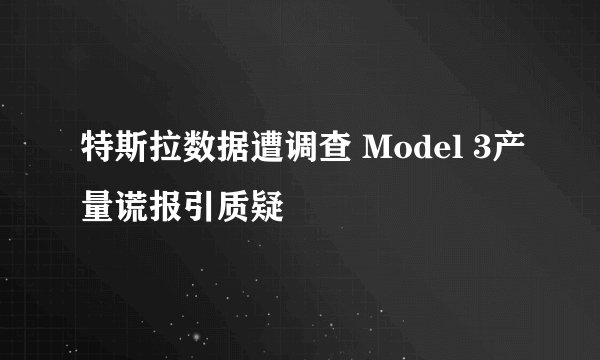 特斯拉数据遭调查 Model 3产量谎报引质疑