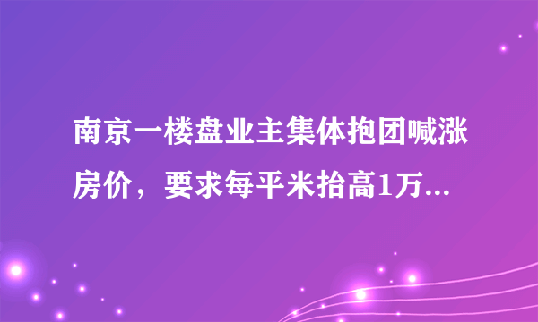 南京一楼盘业主集体抱团喊涨房价，要求每平米抬高1万，对此大家怎么看？