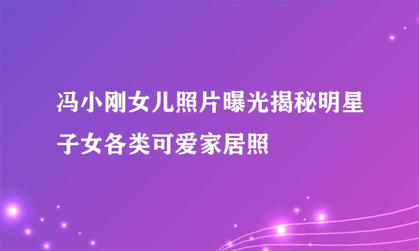 冯小刚女儿照片曝光揭秘明星子女各类可爱家居照