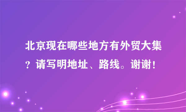 北京现在哪些地方有外贸大集？请写明地址、路线。谢谢！