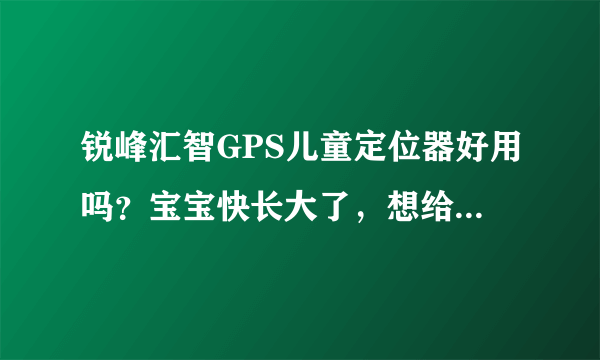 锐峰汇智GPS儿童定位器好用吗？宝宝快长大了，想给她带一个