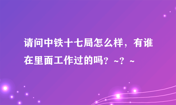 请问中铁十七局怎么样，有谁在里面工作过的吗？~？~