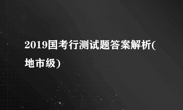 2019国考行测试题答案解析(地市级)