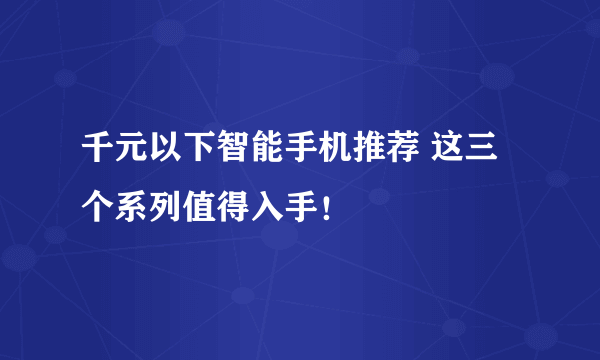 千元以下智能手机推荐 这三个系列值得入手！