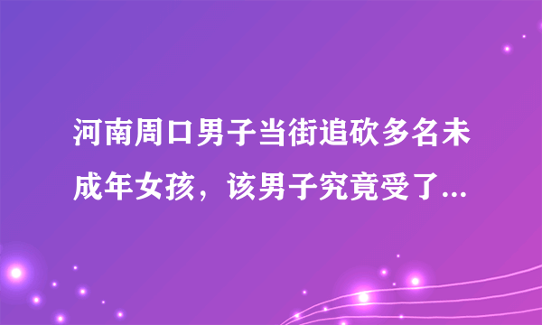 河南周口男子当街追砍多名未成年女孩，该男子究竟受了什么刺激？