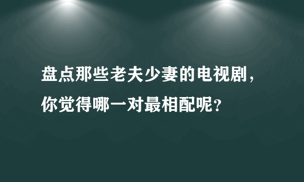 盘点那些老夫少妻的电视剧，你觉得哪一对最相配呢？