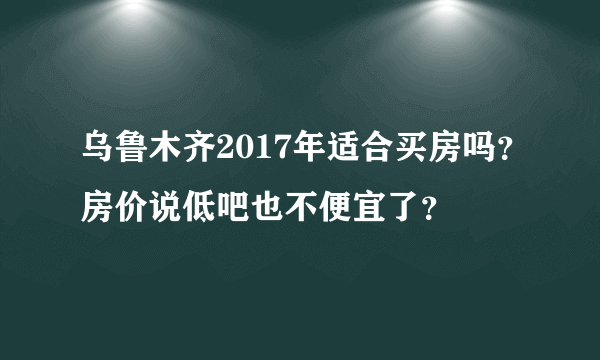 乌鲁木齐2017年适合买房吗？房价说低吧也不便宜了？