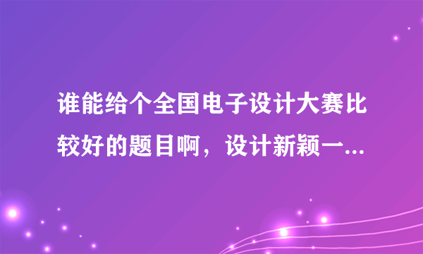 谁能给个全国电子设计大赛比较好的题目啊，设计新颖一点，比较有创新性的，多谢各位了！回答好的有奖啊！