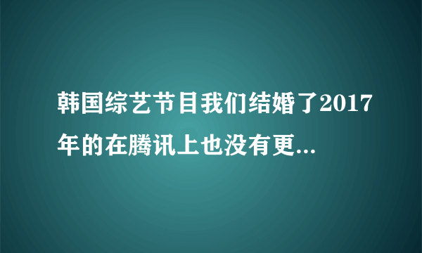 韩国综艺节目我们结婚了2017年的在腾讯上也没有更新啊？求问是不是被