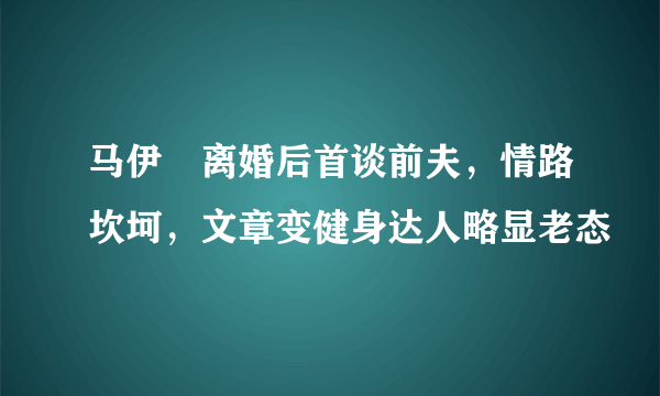 马伊琍离婚后首谈前夫，情路坎坷，文章变健身达人略显老态