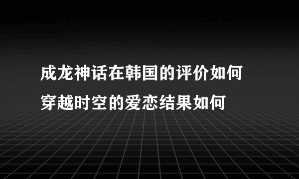 成龙神话在韩国的评价如何  穿越时空的爱恋结果如何