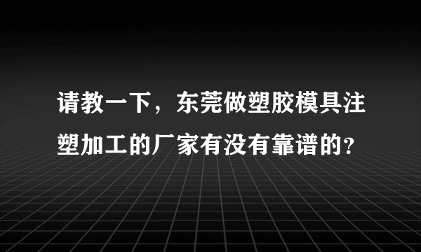 请教一下，东莞做塑胶模具注塑加工的厂家有没有靠谱的？