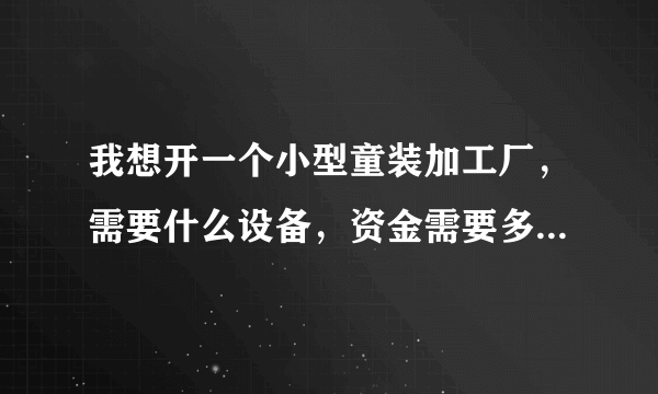 我想开一个小型童装加工厂，需要什么设备，资金需要多少，谢谢