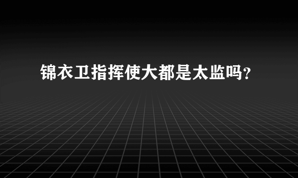 锦衣卫指挥使大都是太监吗？