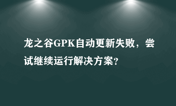 龙之谷GPK自动更新失败，尝试继续运行解决方案？