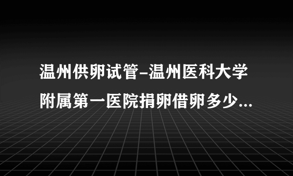 温州供卵试管-温州医科大学附属第一医院捐卵借卵多少钱？  20万很容易